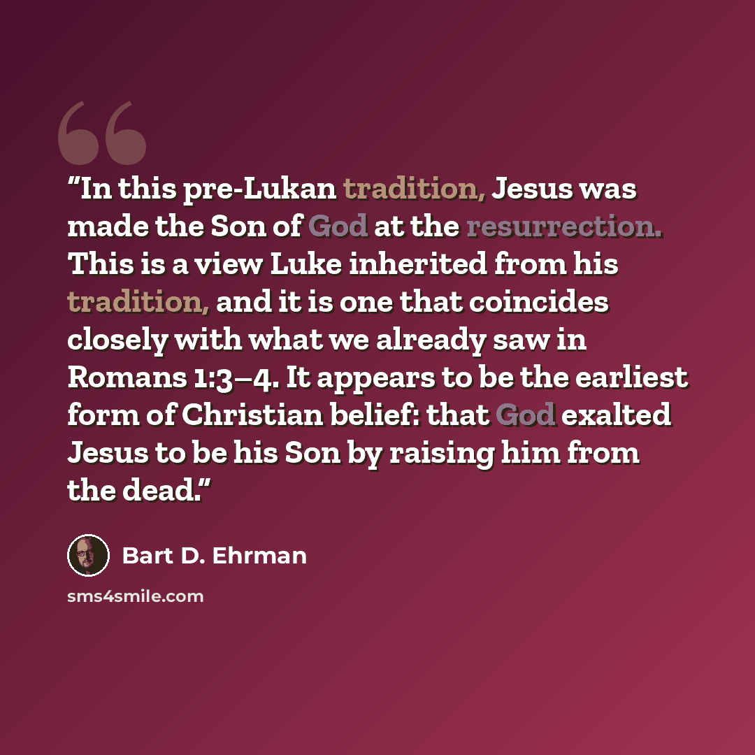“In this pre-Lukan tradition, Jesus was made the Son of God at the resurrection. This is a view Luke inherited from his tradition, and it is one that coincides closely with what we already saw in Romans 1:3–4. It appears to be the earliest form of Christian belief: that God exalted Jesus to be his…” quote by Bart D. Ehrman