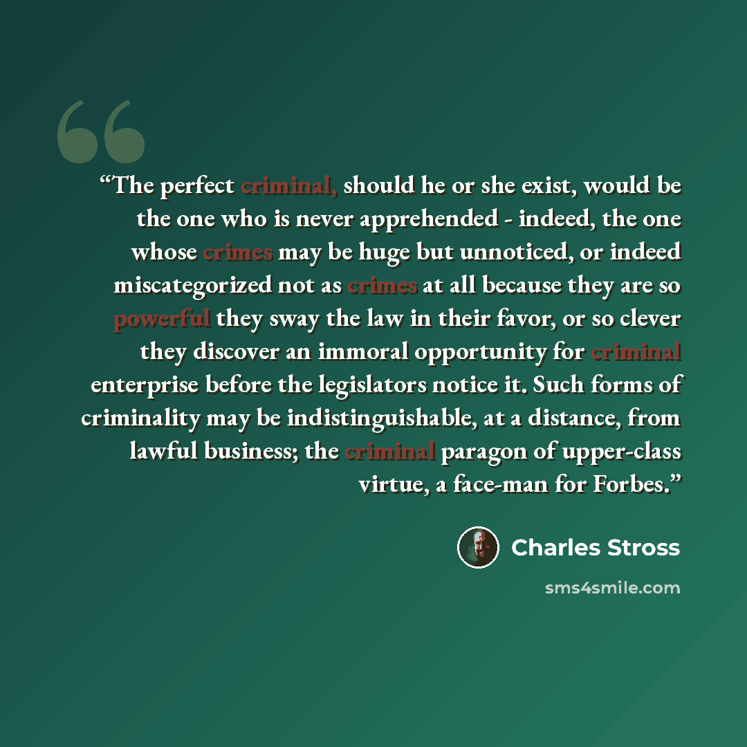 “The perfect criminal, should he or she exist, would be the one who is never apprehended - indeed, the one whose crimes may be huge but unnoticed, or indeed miscategorized not as crimes at all because they are so powerful they sway the law in their favor, or so clever they discover an immoral…” quote by Charles Stross
