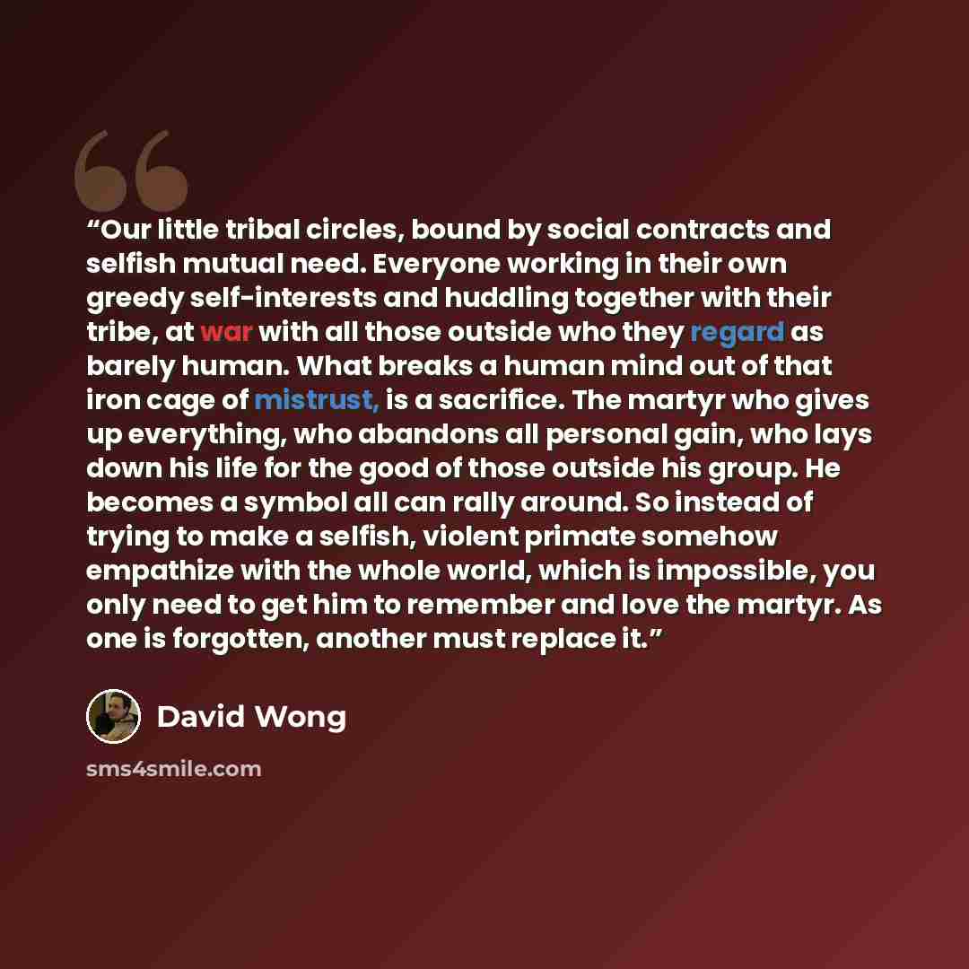 “Our little tribal circles, bound by social contracts and selfish mutual need. Everyone working in their own greedy self-interests and huddling together with their tribe, at war with all those outside who they regard as barely human. What breaks a human mind out of that iron cage of mistrust, is a…” quote by David Wong