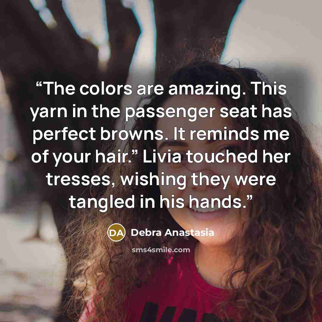 “The colors are amazing. This yarn in the passenger seat has perfect browns. It reminds me of your hair.” Livia touched her tresses, wishing they were tangled in his hands.” quote by Debra Anastasia