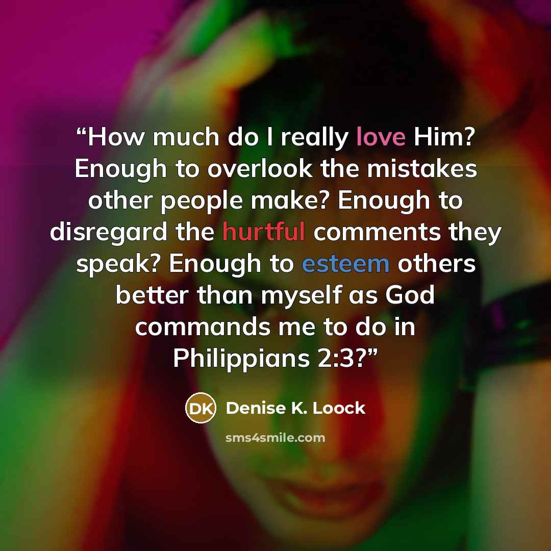 “How much do I really love Him? Enough to overlook the mistakes other people make? Enough to disregard the hurtful comments they speak? Enough to esteem others better than myself as God commands me to do in Philippians 2:3?” quote by Denise K. Loock