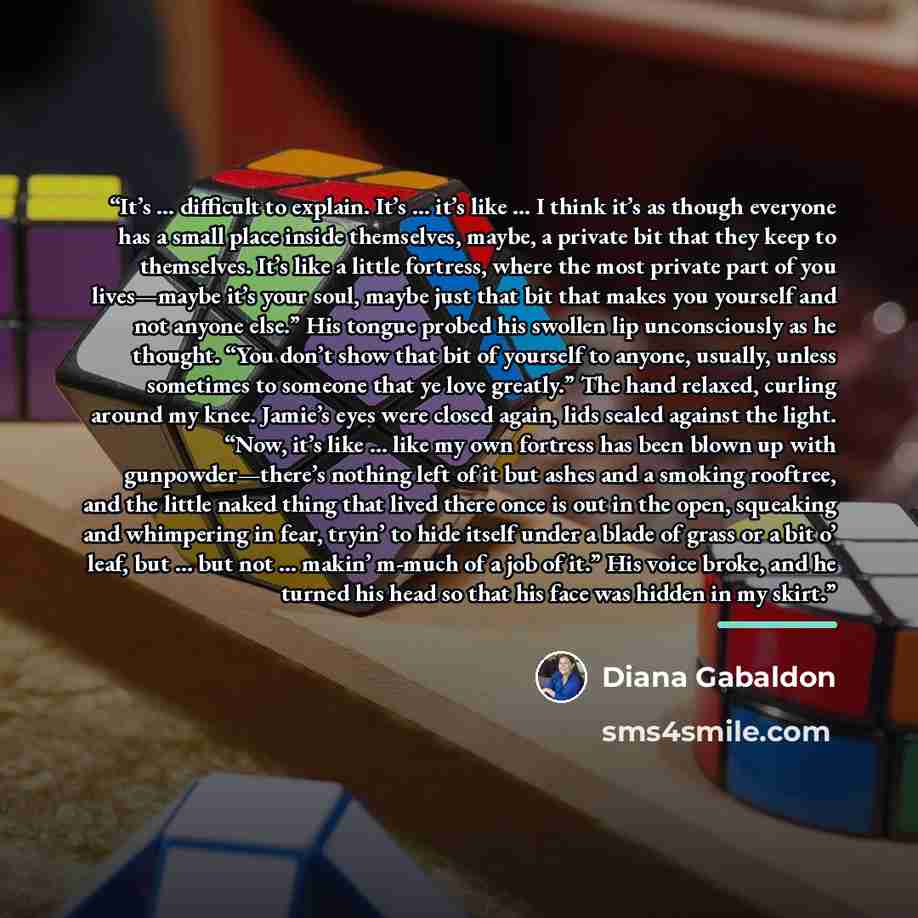 “It’s … difficult to explain. It’s … it’s like … I think it’s as though everyone has a small place inside themselves, maybe, a private bit that they keep to themselves. It’s like a little fortress, where the most private part of you lives—maybe it’s your soul, maybe just that bit that makes you…” quote by Diana Gabaldon