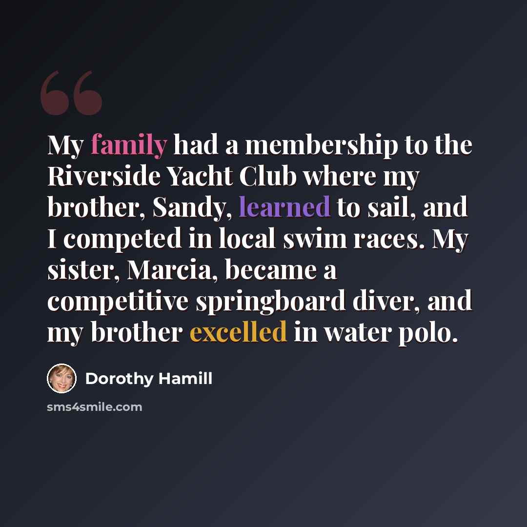 “My family had a membership to the Riverside Yacht Club where my brother, Sandy, learned to sail, and I competed in local swim races. My sister, Marcia, became a competitive springboard diver, and my brother excelled in water polo.” quote by Dorothy Hamill