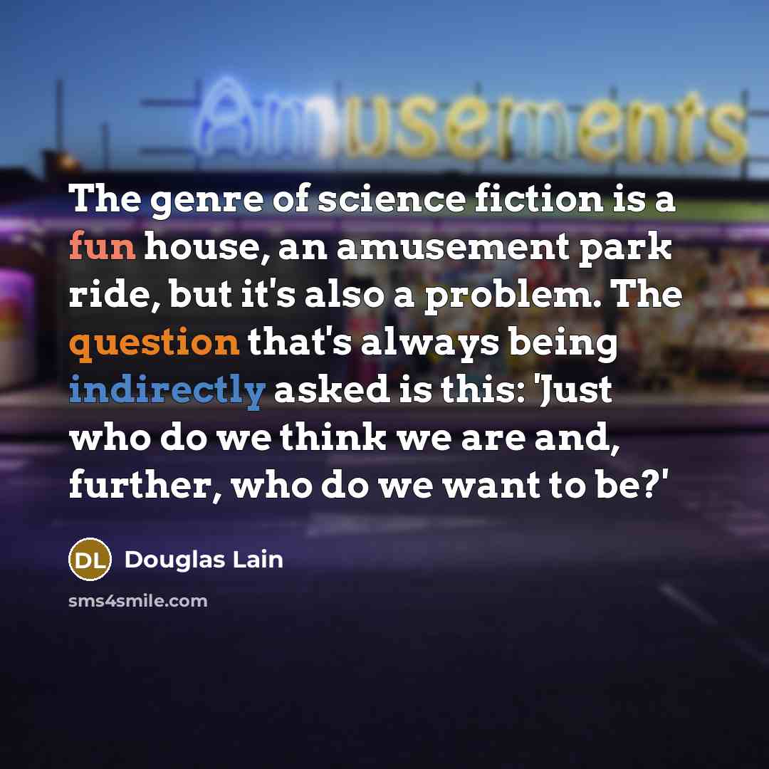 “The genre of science fiction is a fun house, an amusement park ride, but it's also a problem. The question that's always being indirectly asked is this: 'Just who do we think we are and, further, who do we want to be?'” quote by Douglas Lain