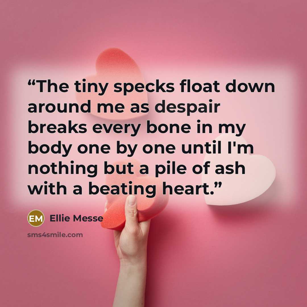 “The tiny specks float down around me as despair breaks every bone in my body one by one until I'm nothing but a pile of ash with a beating heart.” quote by Ellie Messe