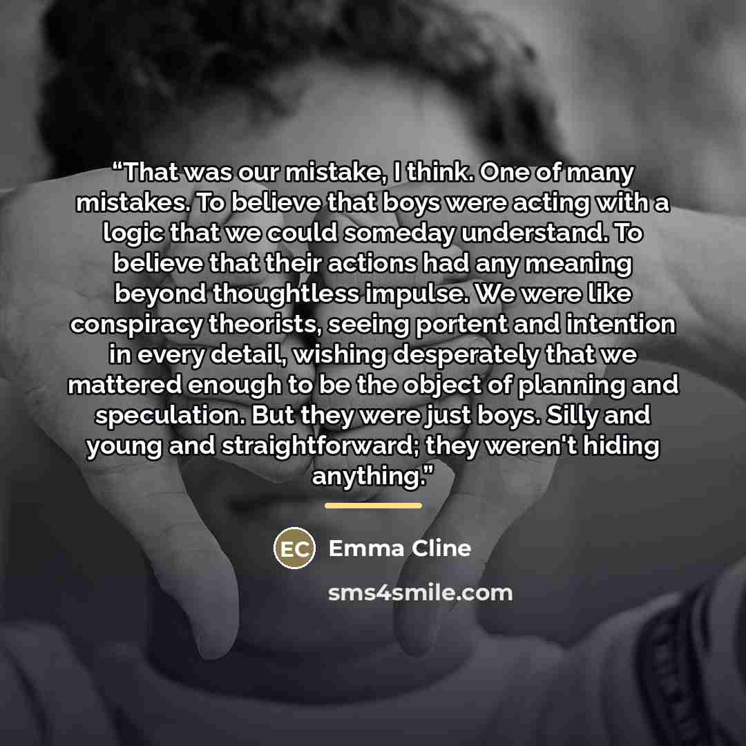 “That was our mistake, I think. One of many mistakes. To believe that boys were acting with a logic that we could someday understand. To believe that their actions had any meaning beyond thoughtless impulse. We were like conspiracy theorists, seeing portent and intention in every detail, wishing…” quote by Emma Cline