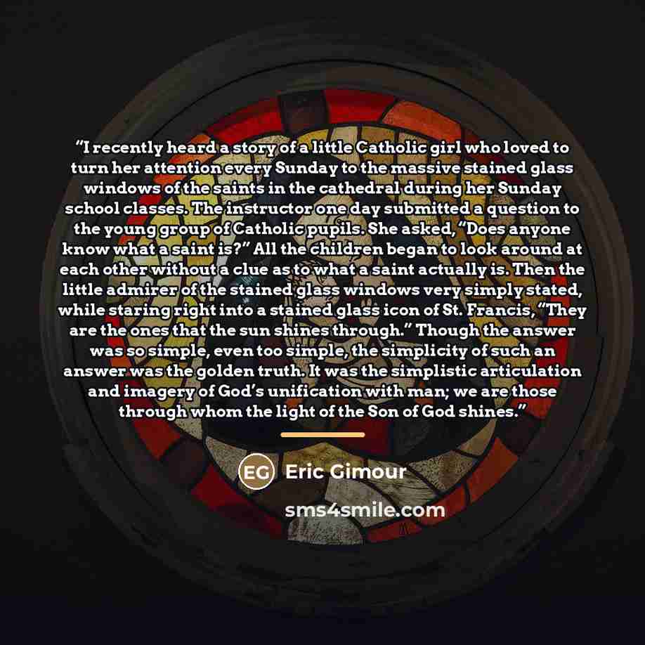 “I recently heard a story of a little Catholic girl who loved to turn her attention every Sunday to the massive stained glass windows of the saints in the cathedral during her Sunday school classes. The instructor one day submitted a question to the young group of Catholic pupils. She asked, “Does…” quote by Eric Gimour