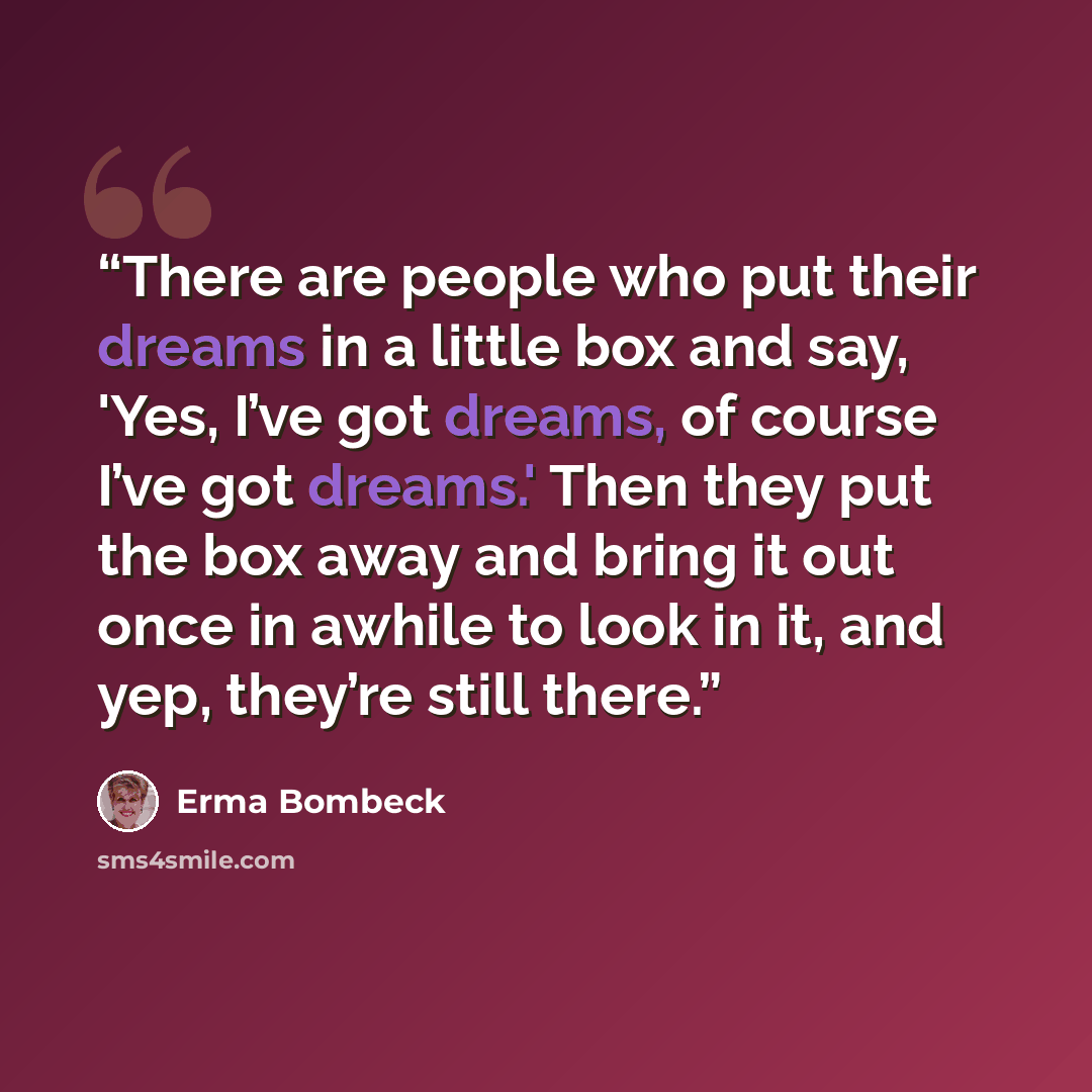 “There are people who put their dreams in a little box and say, 'Yes, I’ve got dreams, of course I’ve got dreams.' Then they put the box away and bring it out once in awhile to look in it, and yep, they’re still there.” quote by Erma Bombeck