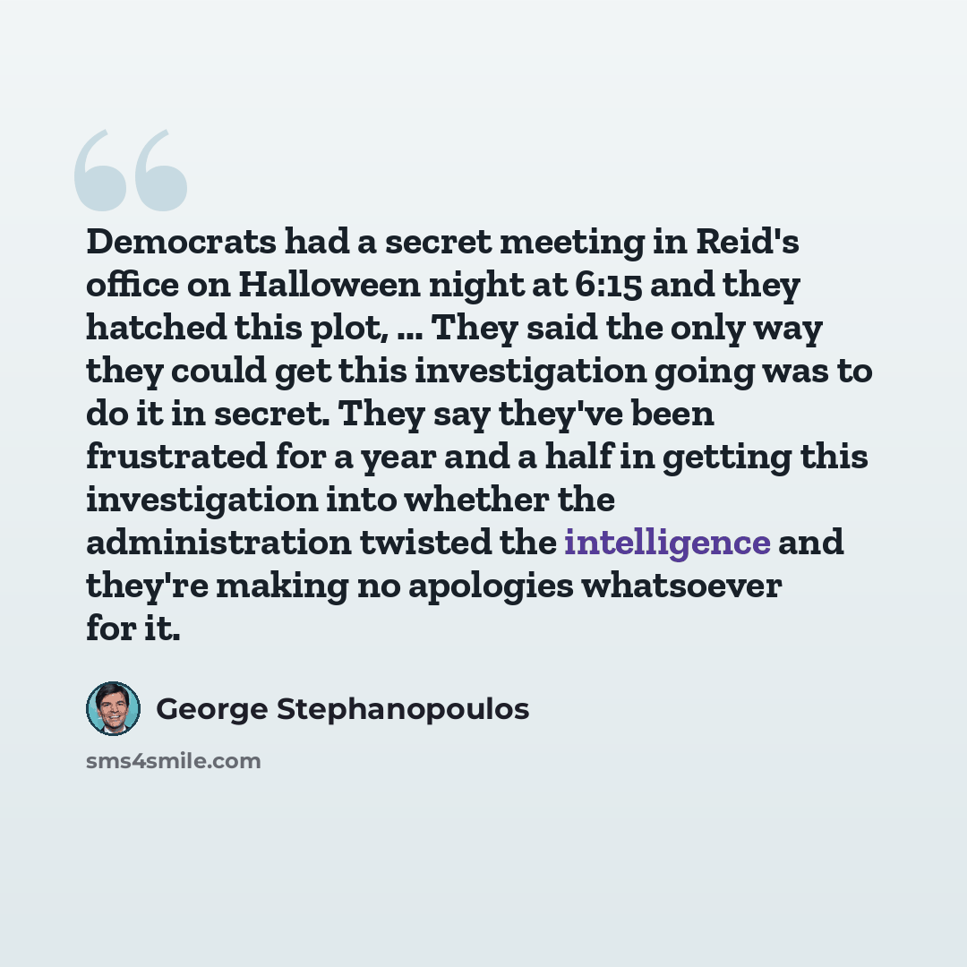 “Democrats had a secret meeting in Reid's office on Halloween night at 6:15 and they hatched this plot, ... They said the only way they could get this investigation going was to do it in secret. They say they've been frustrated for a year and a half in getting this investigation into whether the…” quote by George Stephanopoulos