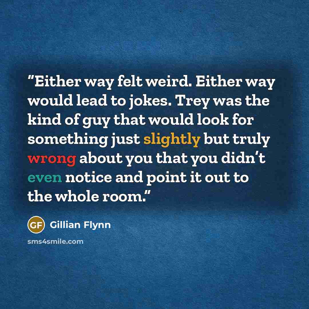 “Either way felt weird. Either way would lead to jokes. Trey was the kind of guy that would look for something just slightly but truly wrong about you that you didn’t even notice and point it out to the whole room.” quote by Gillian Flynn