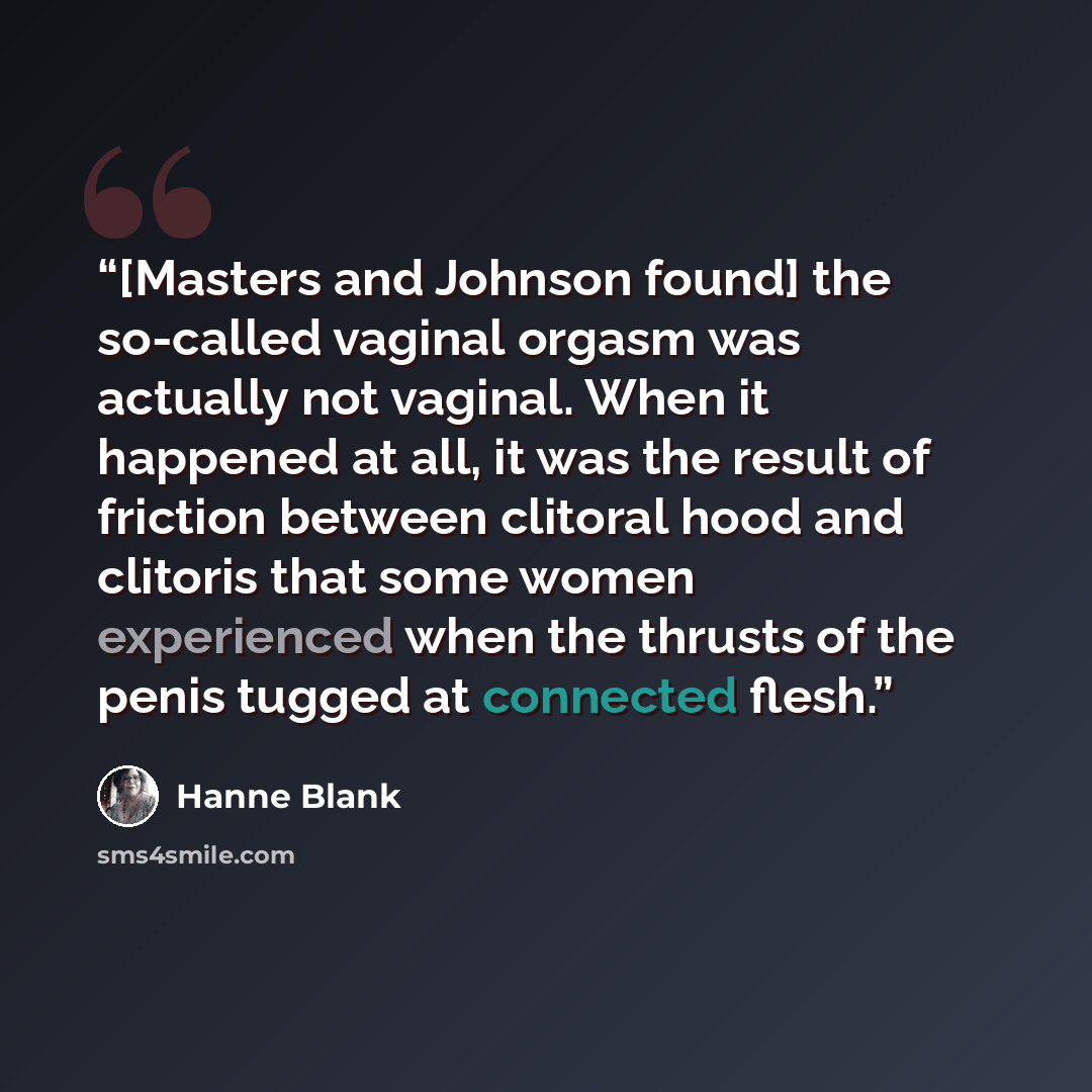 “[Masters and Johnson found] the so-called vaginal orgasm was actually not vaginal. When it happened at all, it was the result of friction between clitoral hood and clitoris that some women experienced when the thrusts of the penis tugged at connected flesh.” quote by Hanne Blank