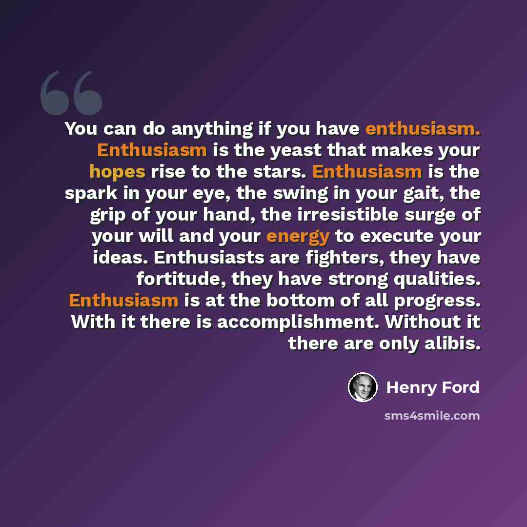 “You can do anything if you have enthusiasm. Enthusiasm is the yeast that makes your hopes rise to the stars. Enthusiasm is the spark in your eye, the swing in your gait, the grip of your hand, the irresistible surge of your will and your energy to execute your ideas. Enthusiasts are fighters, they…” quote by Henry Ford
