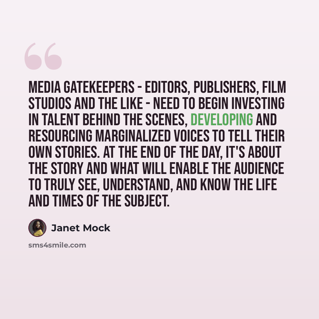 “Media gatekeepers - editors, publishers, film studios and the like - need to begin investing in talent behind the scenes, developing and resourcing marginalized voices to tell their own stories. At the end of the day, it's about the story and what will enable the audience to truly see, understand…” quote by Janet Mock