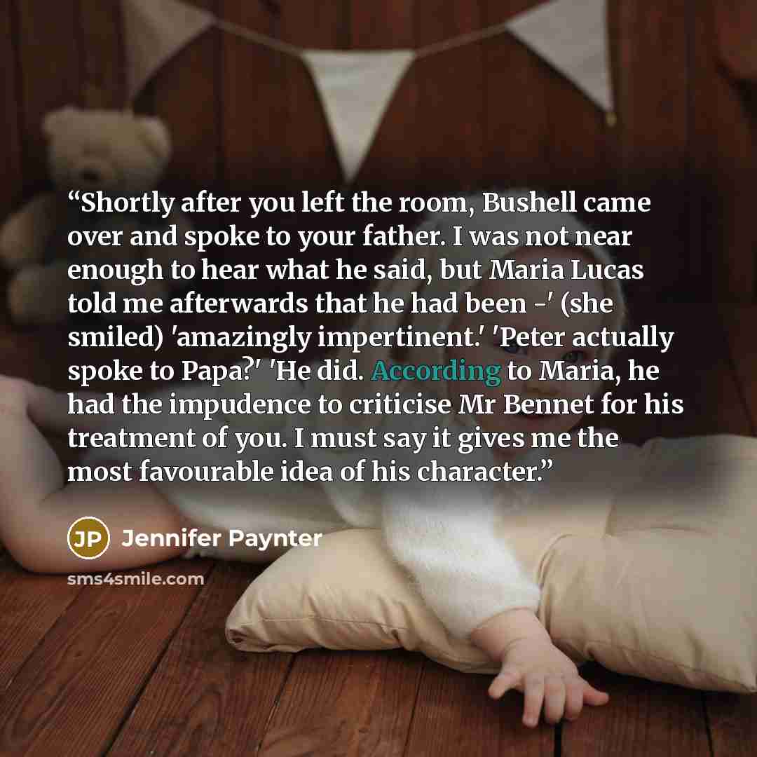“Shortly after you left the room, Bushell came over and spoke to your father. I was not near enough to hear what he said, but Maria Lucas told me afterwards that he had been -' (she smiled) 'amazingly impertinent.' 'Peter actually spoke to Papa?' 'He did. According to Maria, he had the impudence to…” quote by Jennifer Paynter
