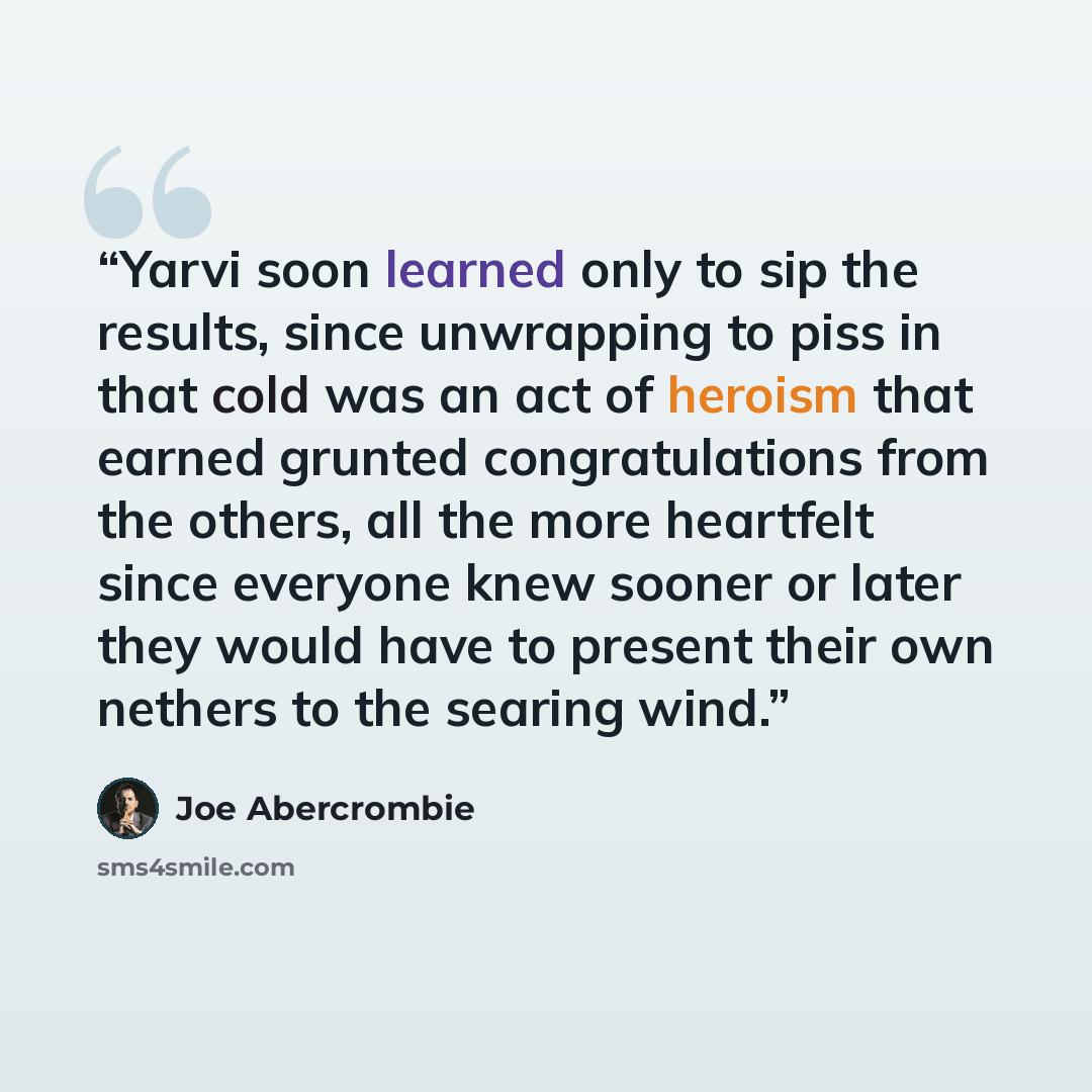 “Yarvi soon learned only to sip the results, since unwrapping to piss in that cold was an act of heroism that earned grunted congratulations from the others, all the more heartfelt since everyone knew sooner or later they would have to present their own nethers to the searing wind.” quote by Joe Abercrombie