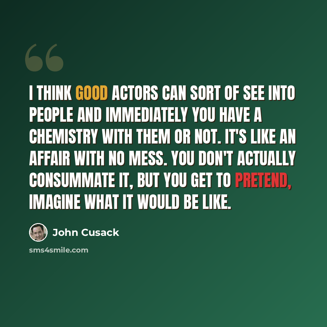“I think good actors can sort of see into people and immediately you have a chemistry with them or not. It's like an affair with no mess. You don't actually consummate it, but you get to pretend, imagine what it would be like.” quote by John Cusack
