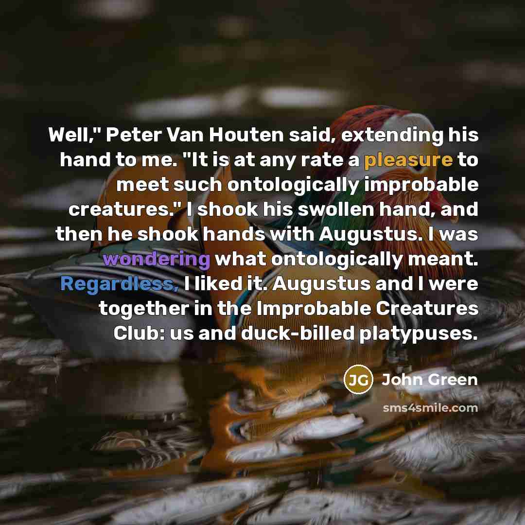 “Well," Peter Van Houten said, extending his hand to me. "It is at any rate a pleasure to meet such ontologically improbable creatures." I shook his swollen hand, and then he shook hands with Augustus. I was wondering what ontologically meant. Regardless, I liked it. Augustus and I were together in…” quote by John Green
