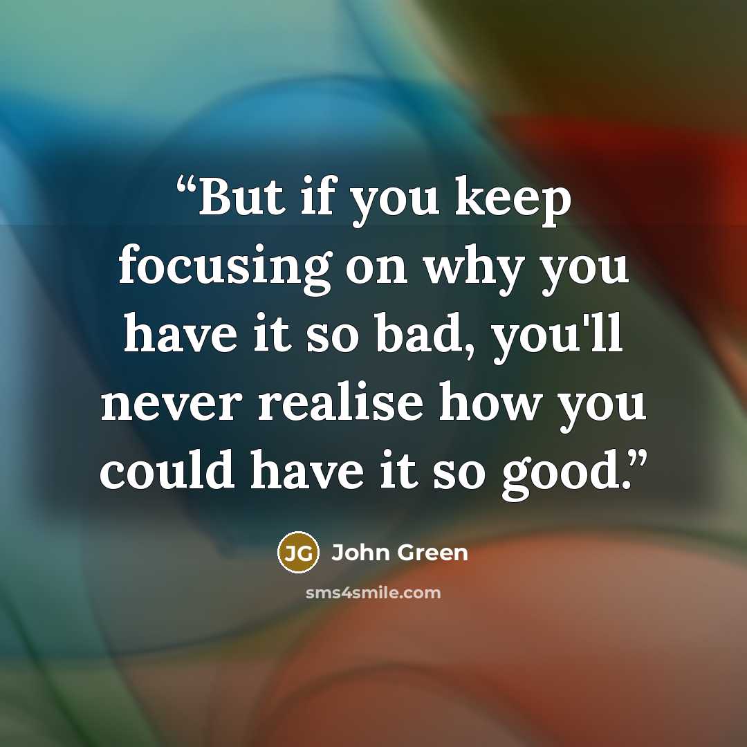 “But if you keep focusing on why you have it so bad, you'll never realise how you could have it so good.” quote by John Green