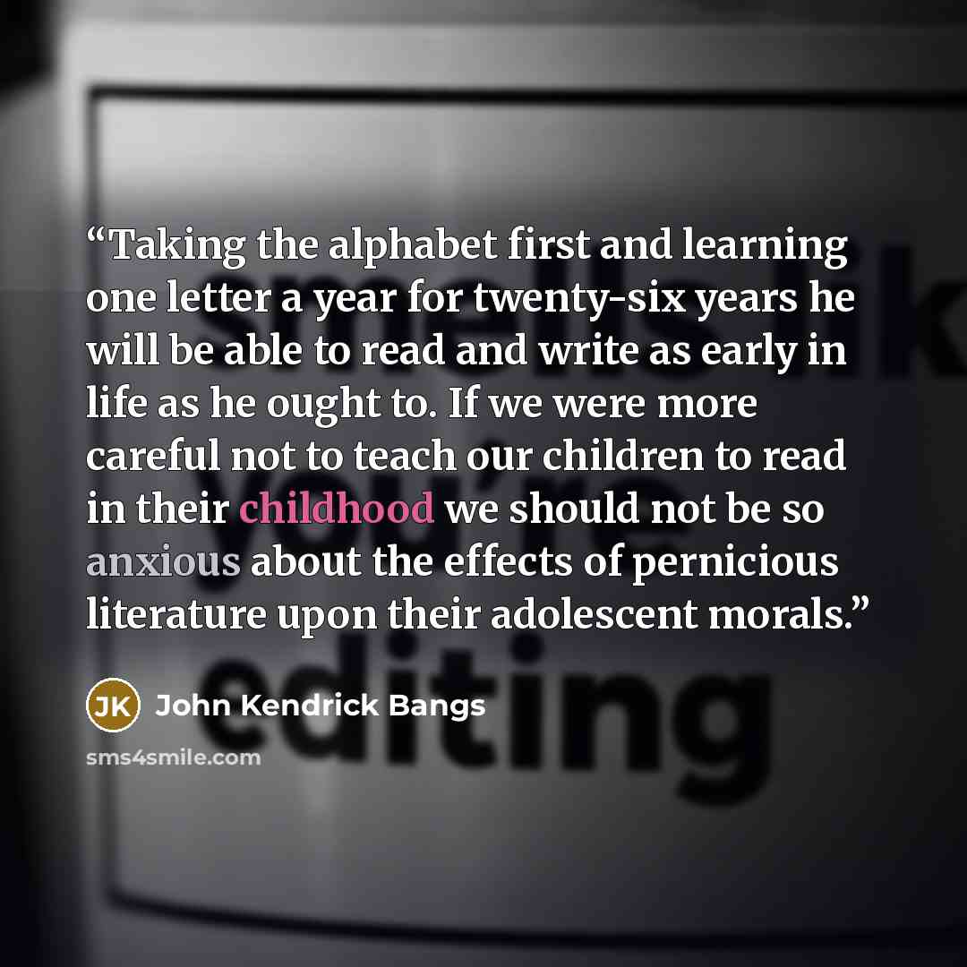 “Taking the alphabet first and learning one letter a year for twenty-six years he will be able to read and write as early in life as he ought to. If we were more careful not to teach our children to read in their childhood we should not be so anxious about the effects of pernicious literature upon…” quote by John Kendrick Bangs