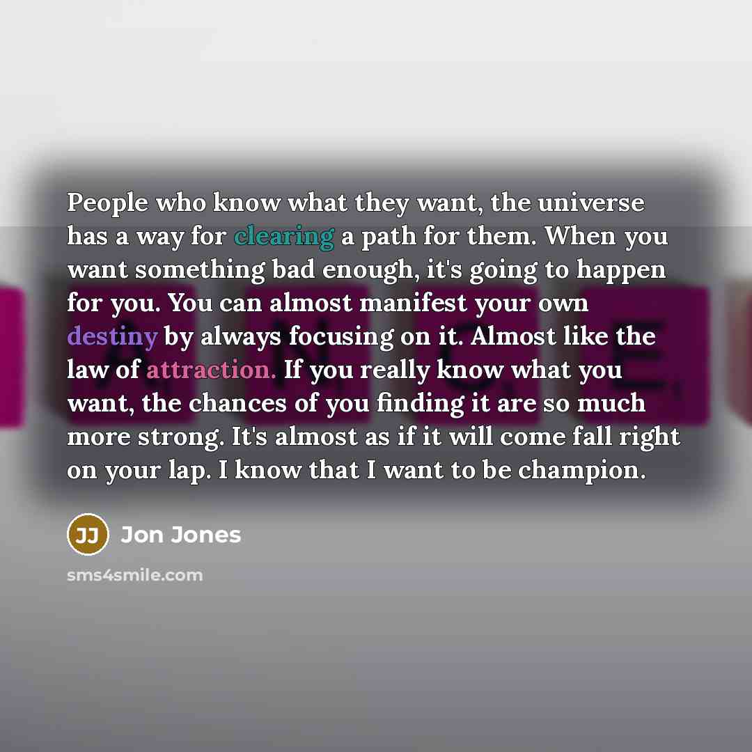 “People who know what they want, the universe has a way for clearing a path for them. When you want something bad enough, it's going to happen for you. You can almost manifest your own destiny by always focusing on it. Almost like the law of attraction. If you really know what you want, the chances…” quote by Jon Jones