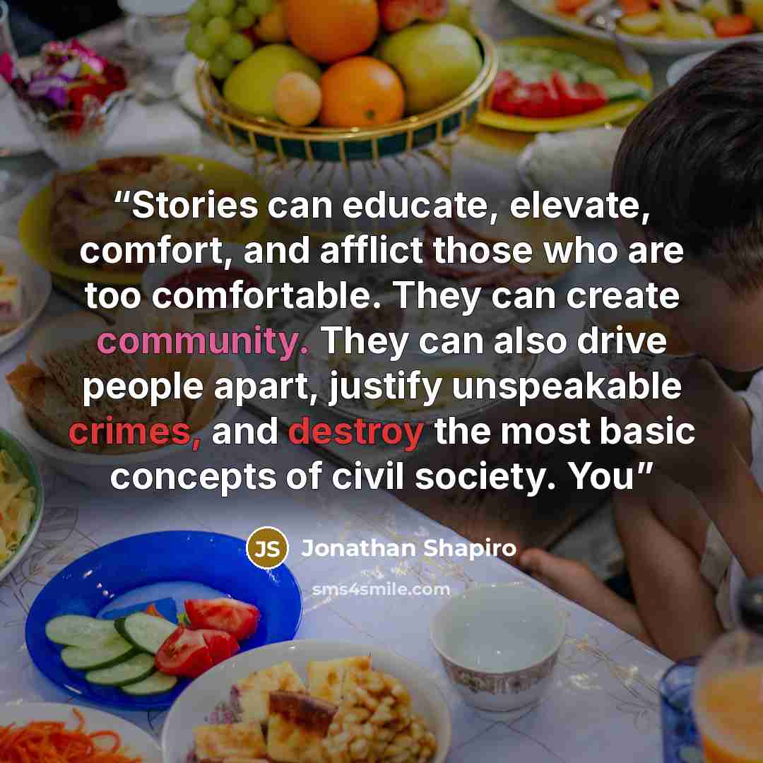 “Stories can educate, elevate, comfort, and afflict those who are too comfortable. They can create community. They can also drive people apart, justify unspeakable crimes, and destroy the most basic concepts of civil society. You” quote by Jonathan Shapiro