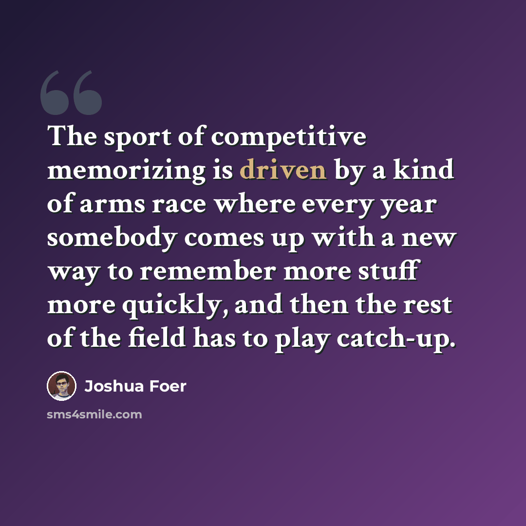“The sport of competitive memorizing is driven by a kind of arms race where every year somebody comes up with a new way to remember more stuff more quickly, and then the rest of the field has to play catch-up.” quote by Joshua Foer