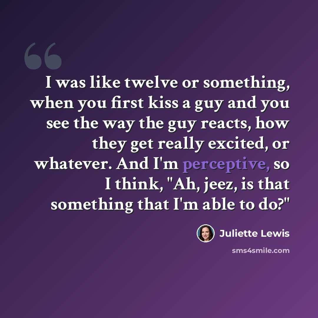 “I was like twelve or something, when you first kiss a guy and you see the way the guy reacts, how they get really excited, or whatever. And I'm perceptive, so I think, "Ah, jeez, is that something that I'm able to do?"” quote by Juliette Lewis