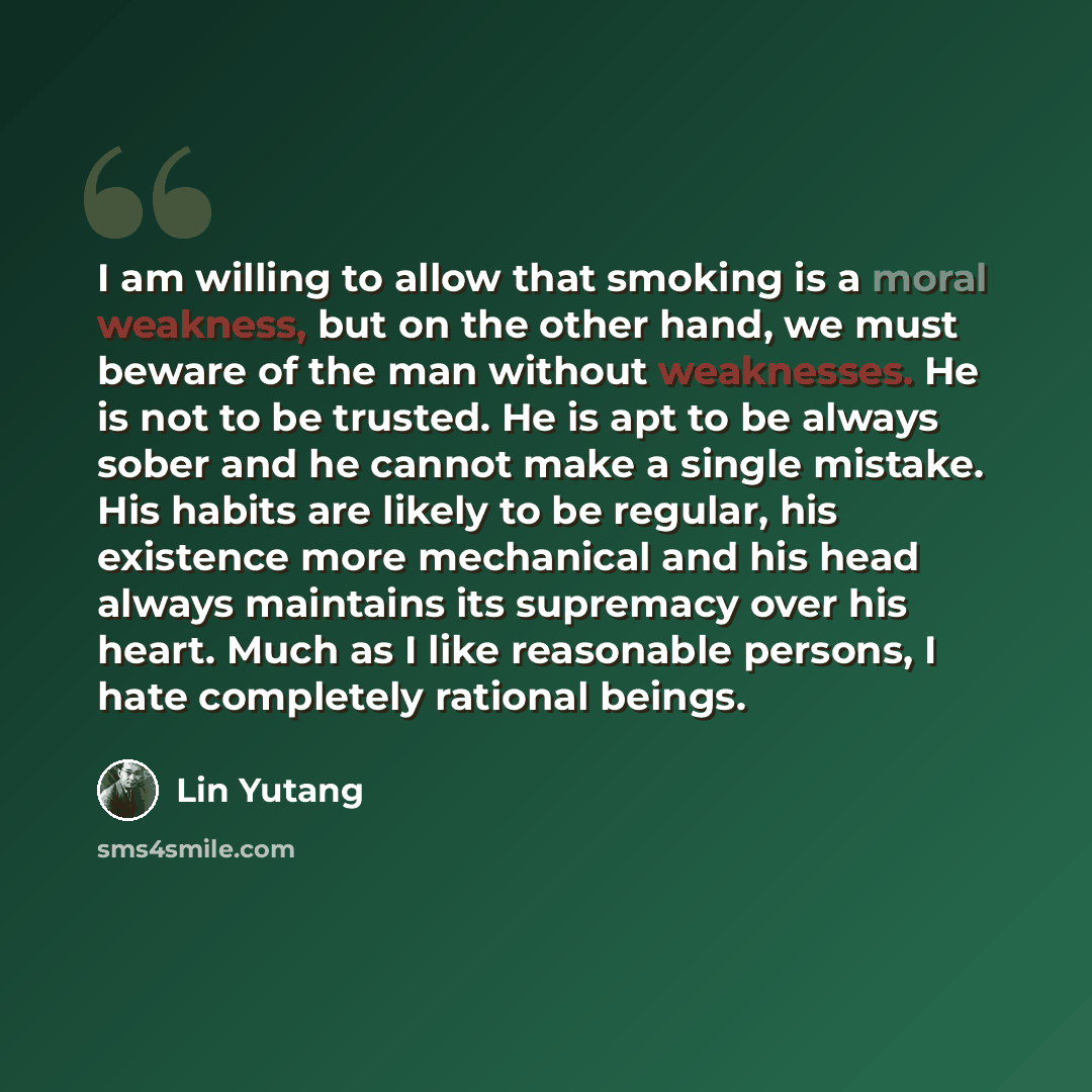 “I am willing to allow that smoking is a moral weakness, but on the other hand, we must beware of the man without weaknesses. He is not to be trusted. He is apt to be always sober and he cannot make a single mistake. His habits are likely to be regular, his existence more mechanical and his head…” quote by Lin Yutang