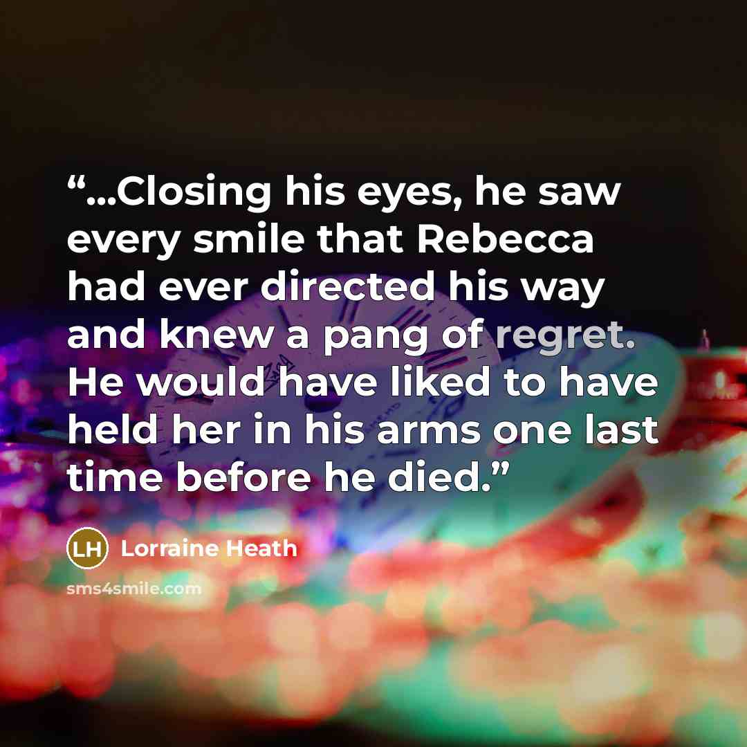 “...Closing his eyes, he saw every smile that Rebecca had ever directed his way and knew a pang of regret. He would have liked to have held her in his arms one last time before he died.” quote by Lorraine Heath