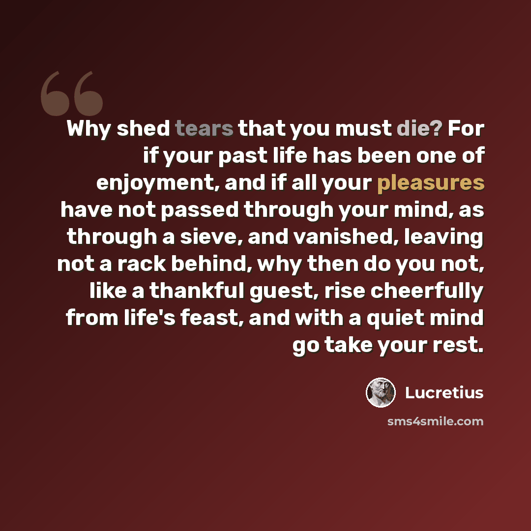 “Why shed tears that you must die? For if your past life has been one of enjoyment, and if all your pleasures have not passed through your mind, as through a sieve, and vanished, leaving not a rack behind, why then do you not, like a thankful guest, rise cheerfully from life's feast, and with a…” quote by Lucretius