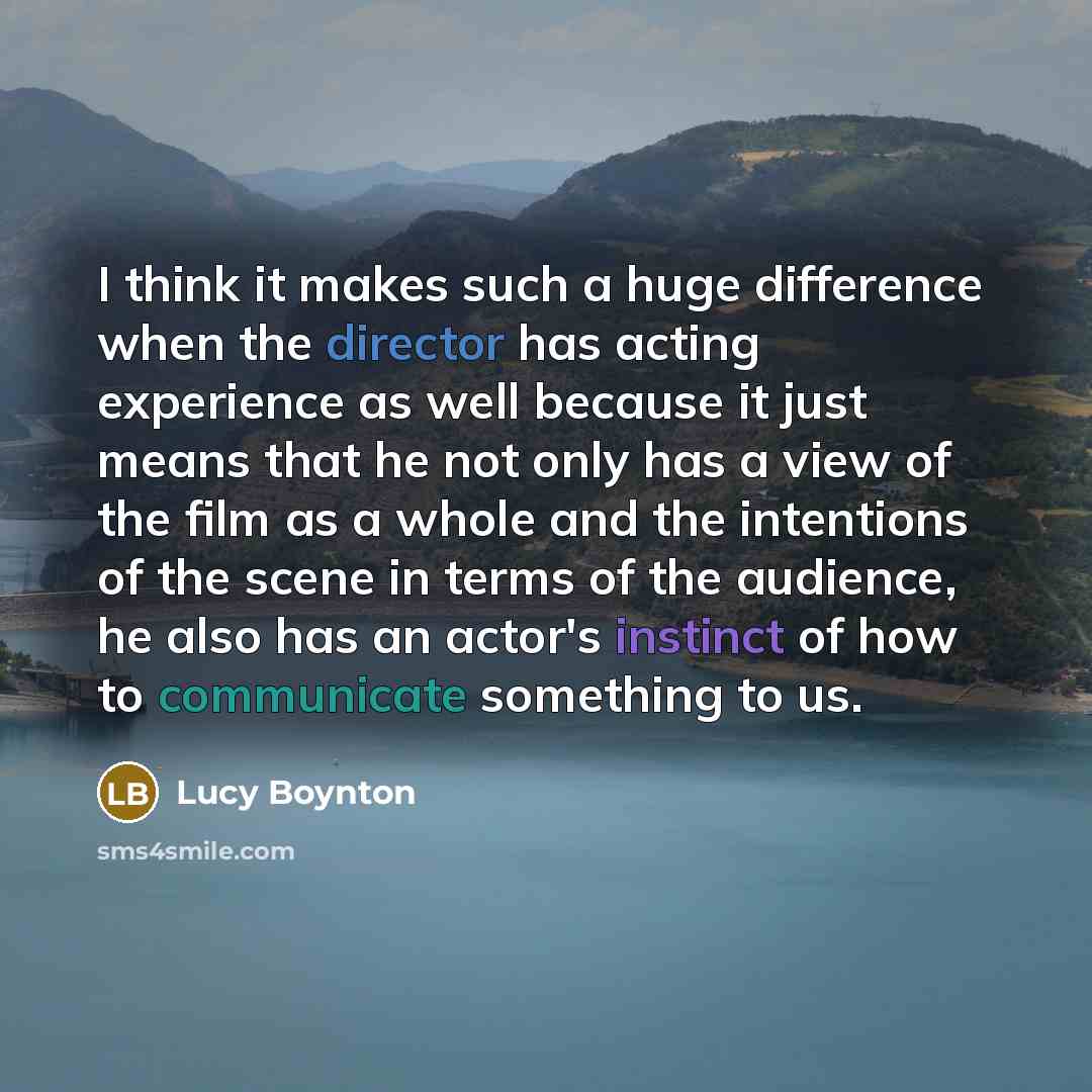 “I think it makes such a huge difference when the director has acting experience as well because it just means that he not only has a view of the film as a whole and the intentions of the scene in terms of the audience, he also has an actor's instinct of how to communicate something to us.” quote by Lucy Boynton