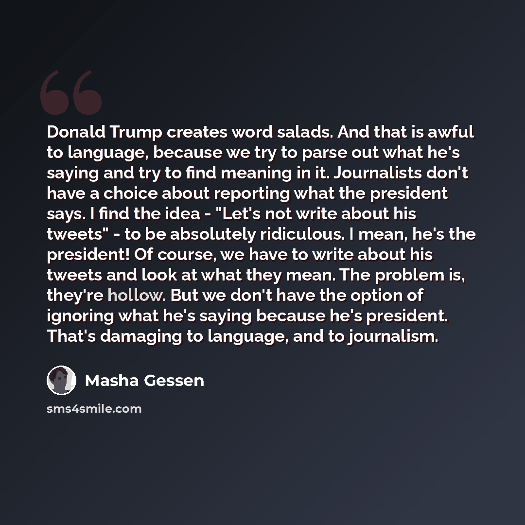 “Donald Trump creates word salads. And that is awful to language, because we try to parse out what he's saying and try to find meaning in it. Journalists don't have a choice about reporting what the president says. I find the idea - "Let's not write about his tweets" - to be absolutely ridiculous…” quote by Masha Gessen