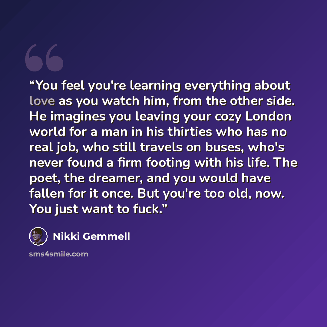 “You feel you're learning everything about love as you watch him, from the other side. He imagines you leaving your cozy London world for a man in his thirties who has no real job, who still travels on buses, who's never found a firm footing with his life. The poet, the dreamer, and you would have…” quote by Nikki Gemmell