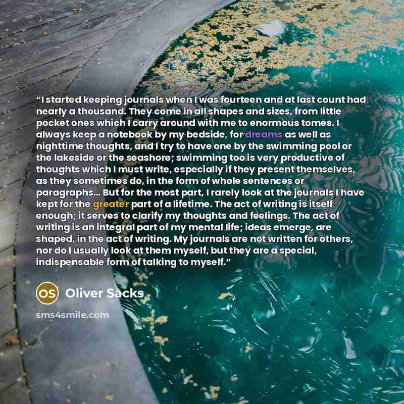 “I started keeping journals when I was fourteen and at last count had nearly a thousand. They come in all shapes and sizes, from little pocket ones which I carry around with me to enormous tomes. I always keep a notebook by my bedside, for dreams as well as nighttime thoughts, and I try to have one…” quote by Oliver Sacks