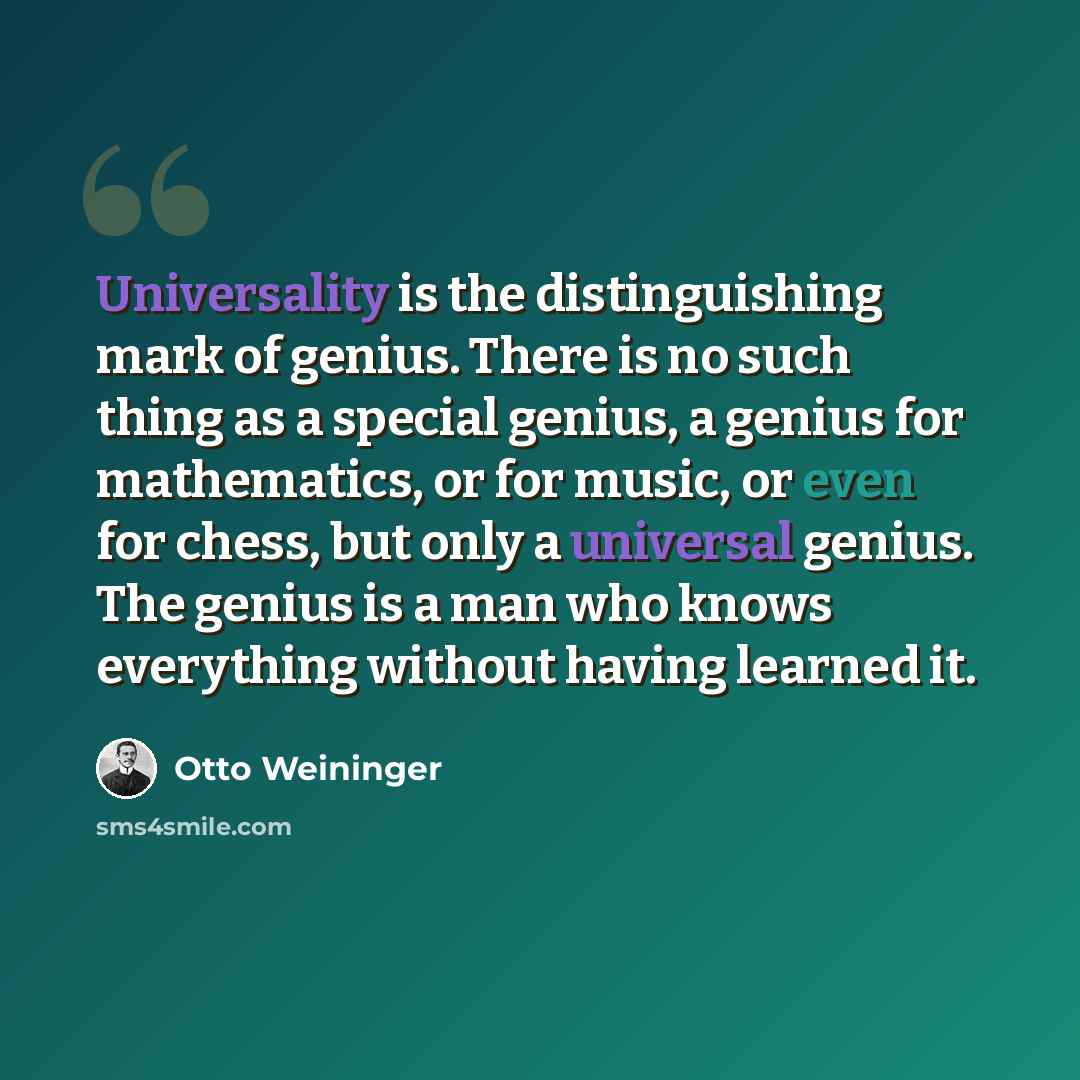 “Universality is the distinguishing mark of genius. There is no such thing as a special genius, a genius for mathematics, or for music, or even for chess, but only a universal genius. The genius is a man who knows everything without having learned it.” quote by Otto Weininger