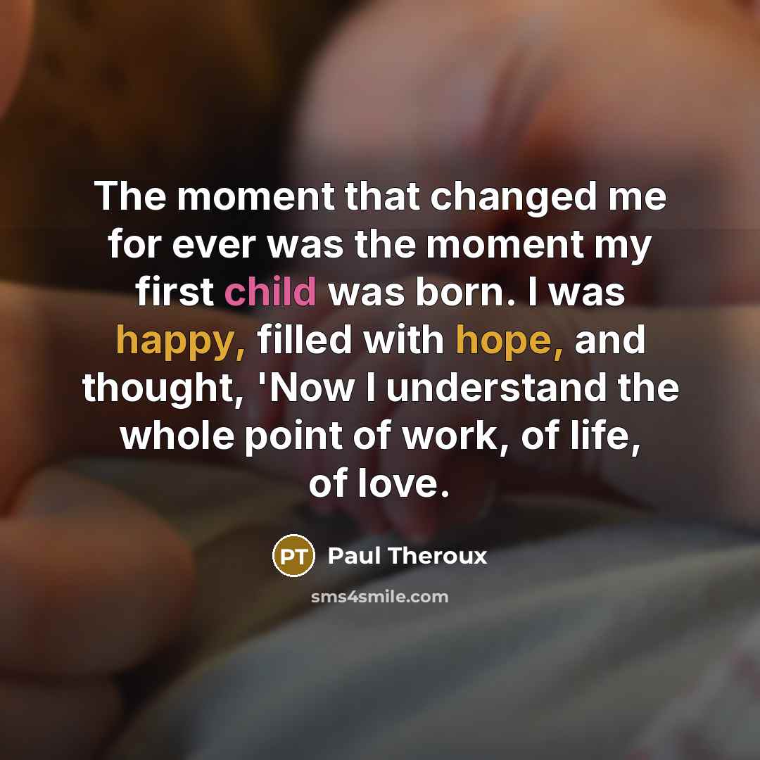 “The moment that changed me for ever was the moment my first child was born. I was happy, filled with hope, and thought, 'Now I understand the whole point of work, of life, of love.” quote by Paul Theroux