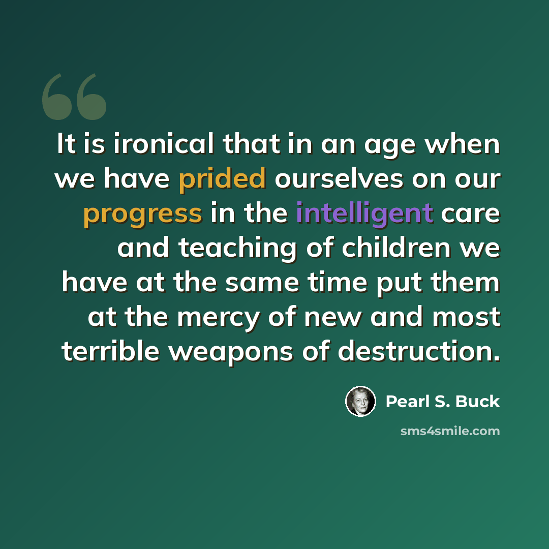 “It is ironical that in an age when we have prided ourselves on our progress in the intelligent care and teaching of children we have at the same time put them at the mercy of new and most terrible weapons of destruction.” quote by Pearl S. Buck