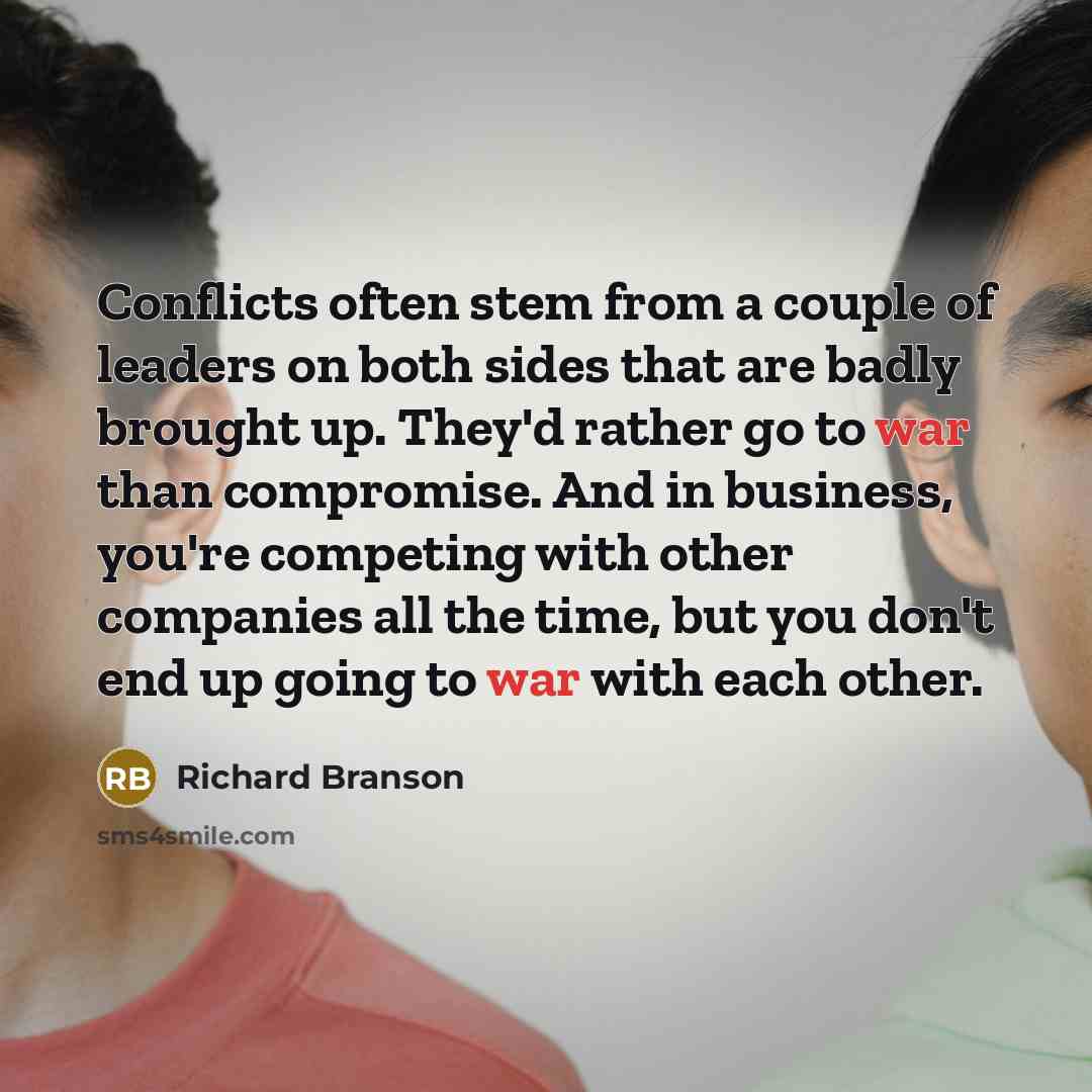 “Conflicts often stem from a couple of leaders on both sides that are badly brought up. They'd rather go to war than compromise. And in business, you're competing with other companies all the time, but you don't end up going to war with each other.” quote by Richard Branson