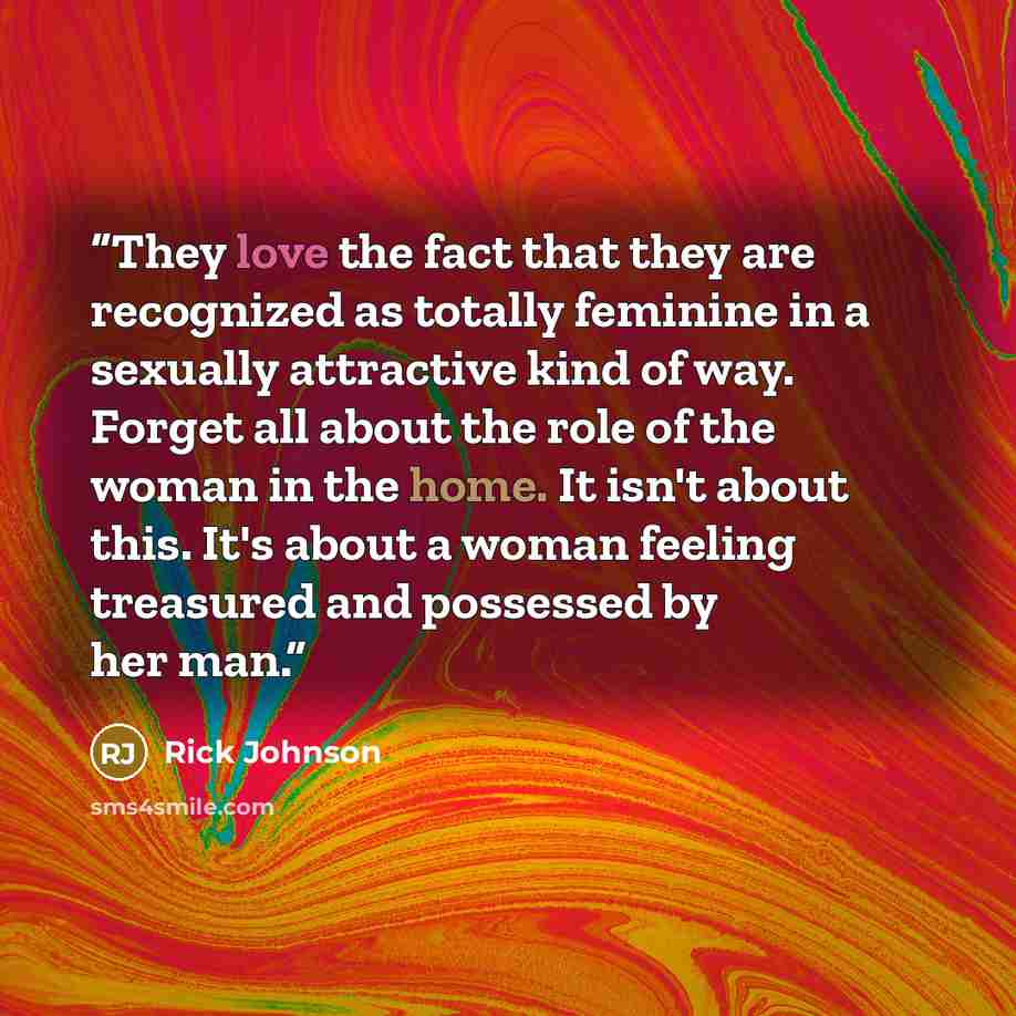 “They love the fact that they are recognized as totally feminine in a sexually attractive kind of way. Forget all about the role of the woman in the home. It isn't about this. It's about a woman feeling treasured and possessed by her man.” quote by Rick Johnson