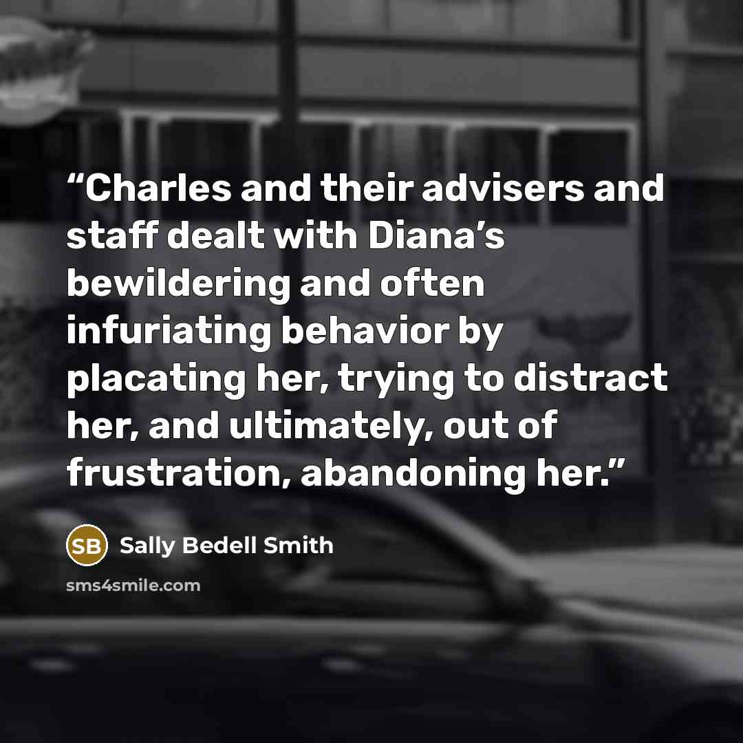 “Charles and their advisers and staff dealt with Diana’s bewildering and often infuriating behavior by placating her, trying to distract her, and ultimately, out of frustration, abandoning her.” quote by Sally Bedell Smith