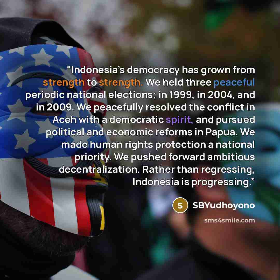 “Indonesia’s democracy has grown from strength to strength. We held three peaceful periodic national elections; in 1999, in 2004, and in 2009. We peacefully resolved the conflict in Aceh with a democratic spirit, and pursued political and economic reforms in Papua. We made human rights protection a…” quote by SBYudhoyono