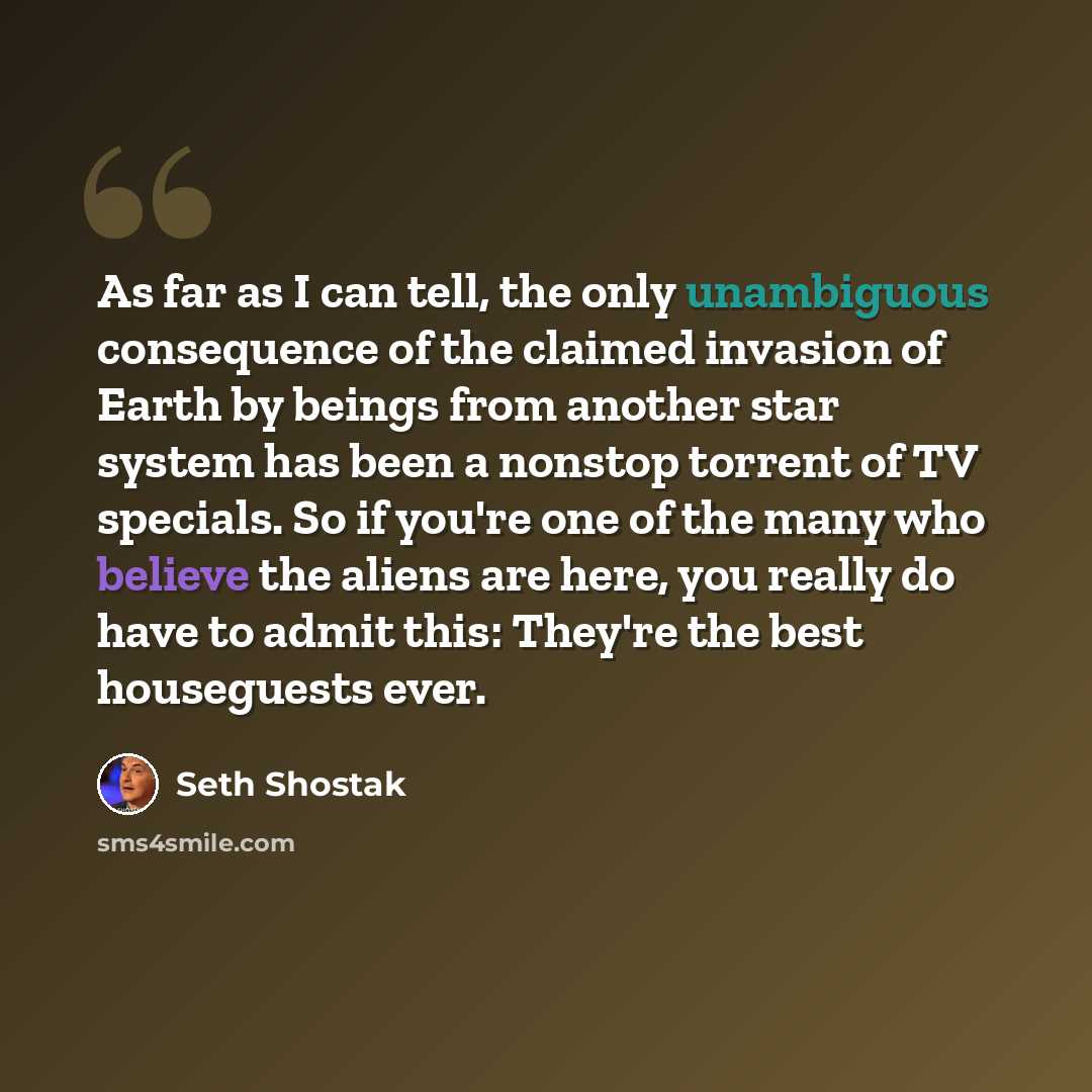 “As far as I can tell, the only unambiguous consequence of the claimed invasion of Earth by beings from another star system has been a nonstop torrent of TV specials. So if you're one of the many who believe the aliens are here, you really do have to admit this: They're the best houseguests ever.” quote by Seth Shostak