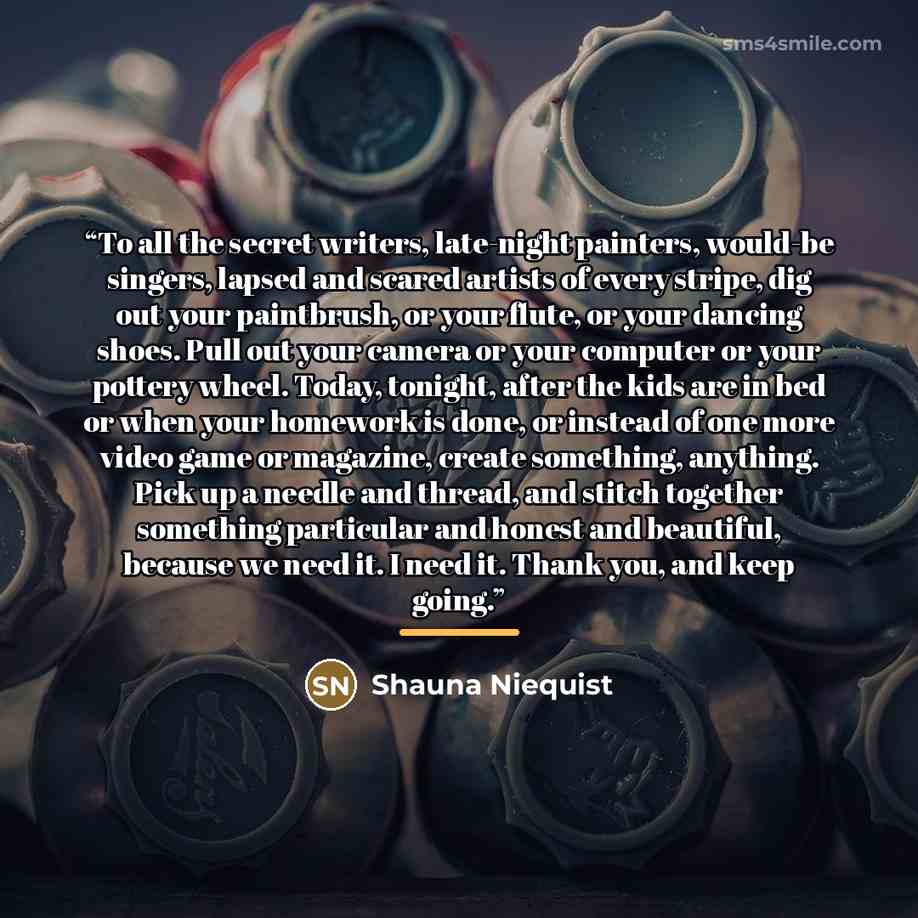 “To all the secret writers, late-night painters, would-be singers, lapsed and scared artists of every stripe, dig out your paintbrush, or your flute, or your dancing shoes. Pull out your camera or your computer or your pottery wheel. Today, tonight, after the kids are in bed or when your homework…” quote by Shauna Niequist