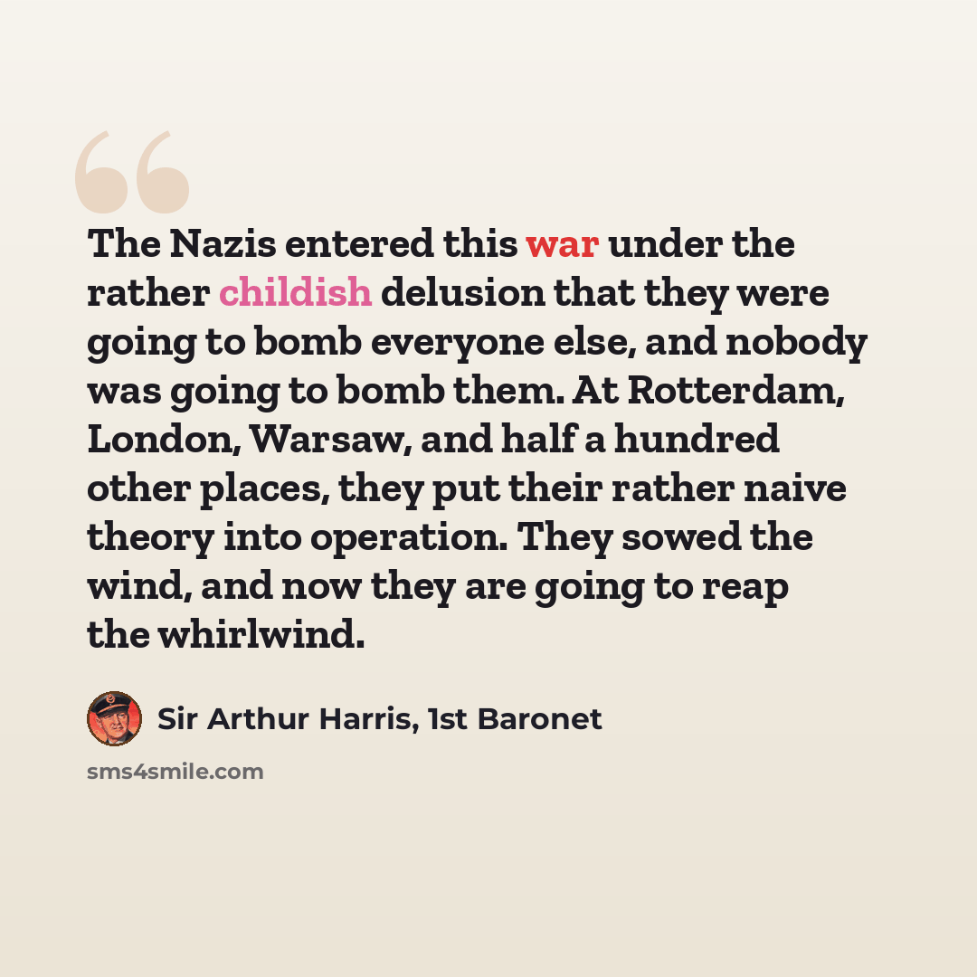 “The Nazis entered this war under the rather childish delusion that they were going to bomb everyone else, and nobody was going to bomb them. At Rotterdam, London, Warsaw, and half a hundred other places, they put their rather naive theory into operation. They sowed the wind, and now they are going…” quote by Sir Arthur Harris, 1st Baronet