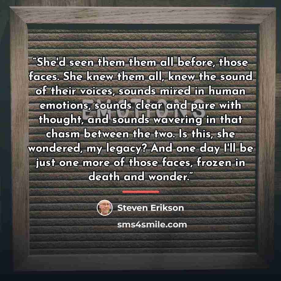 “She'd seen them them all before, those faces. She knew them all, knew the sound of their voices, sounds mired in human emotions, sounds clear and pure with thought, and sounds wavering in that chasm between the two. Is this, she wondered, my legacy? And one day I'll be just one more of those…” quote by Steven Erikson