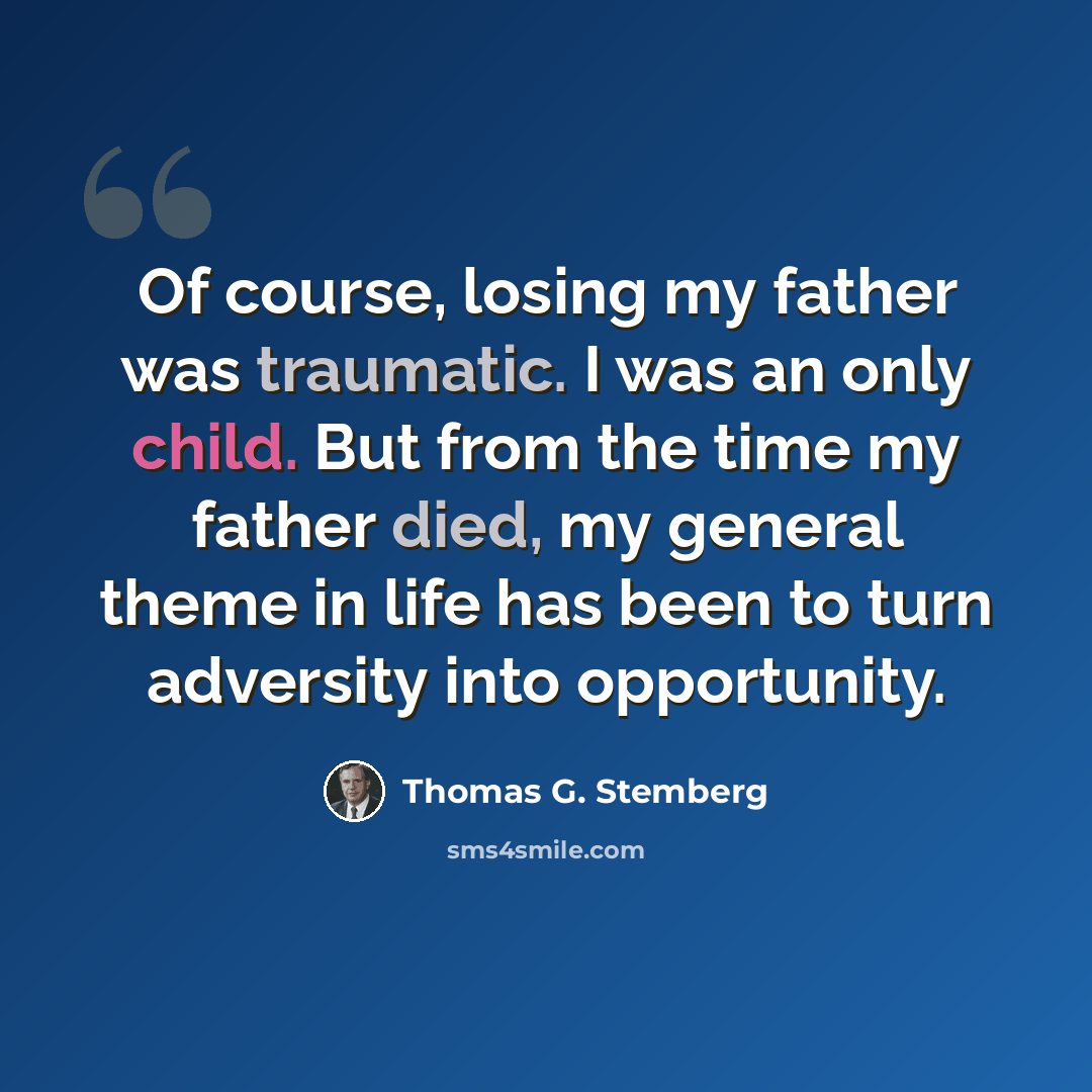 “Of course, losing my father was traumatic. I was an only child. But from the time my father died, my general theme in life has been to turn adversity into opportunity.” quote by Thomas G. Stemberg