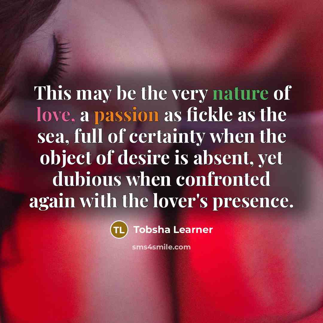 “This may be the very nature of love, a passion as fickle as the sea, full of certainty when the object of desire is absent, yet dubious when confronted again with the lover's presence.” quote by Tobsha Learner