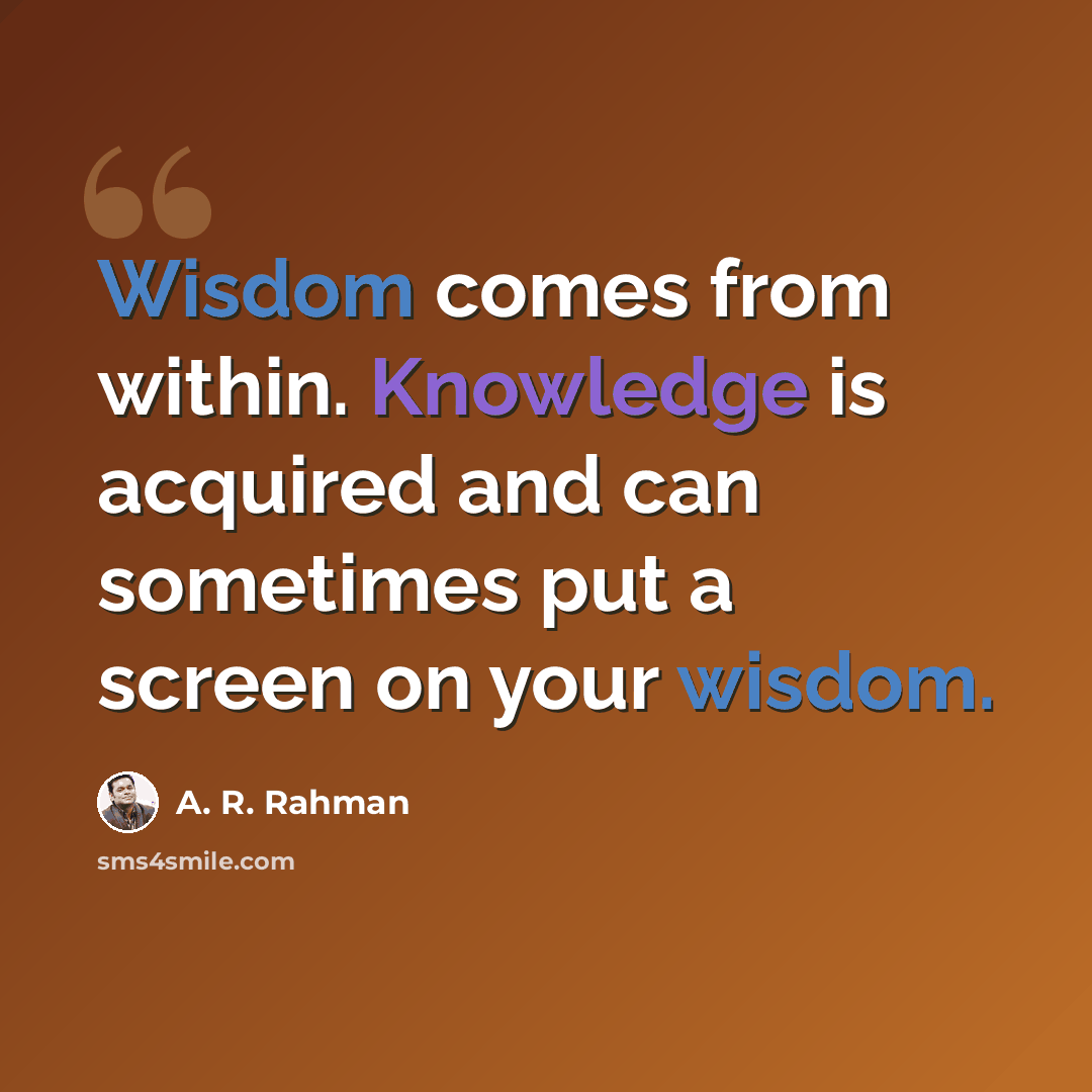 “Wisdom comes from within. Knowledge is acquired and can sometimes put a screen on your wisdom.” quote by A. R. Rahman