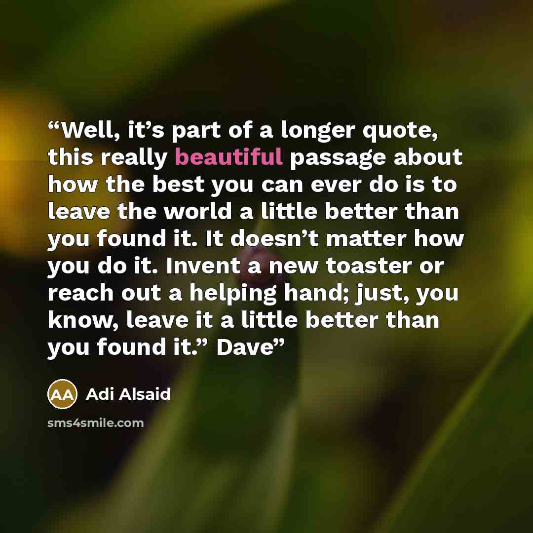 “Well, it’s part of a longer quote, this really beautiful passage about how the best you can ever do is to leave the world a little better than you found it. It doesn’t matter how you do it. Invent a new toaster or reach out a helping hand; just, you know, leave it a little better than you found…” quote by Adi Alsaid