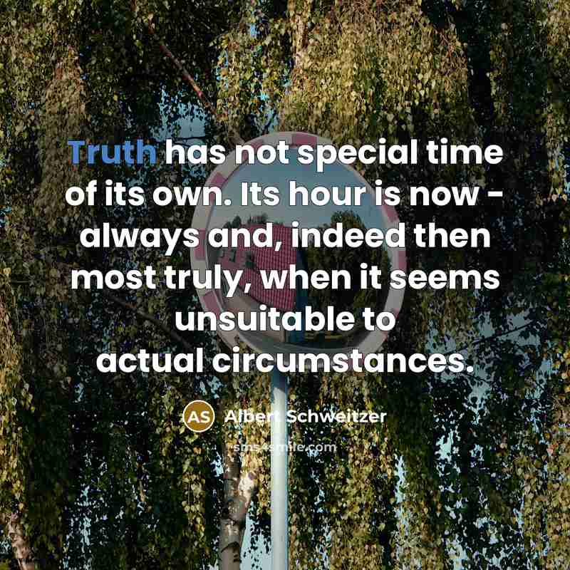 “Truth has not special time of its own. Its hour is now - always and, indeed then most truly, when it seems unsuitable to actual circumstances.” quote by Albert Schweitzer